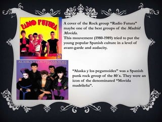 A cover of the Rock group “Radio Futura”
maybe one of the best groups of the Madrid
Movida.
This mouvement (1980-1989) tried to put the
young popular Spanish culture in a level of
avant-garde and audacity.
“Alaska y los pegamoides” was a Spanish
punk rock group of the 80´s. They were an
icon of the denominated “Movida
madrileña”.
 