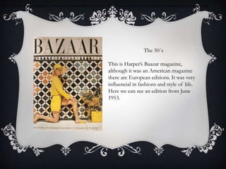 This is Harper’s Baazar magazine. Here we can see an edition is from June 1953. This journal talks about fashion, concretely about summer clothing.
The 50´s
This is Harper’s Baazar magazine,
although it was an American magazine
there are European editions. It was very
influencial in fashions and style of life.
Here we can see an edition from June
1953.
 