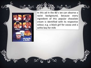 In this ad in the 80´s we can observe a
racist background, because every
ingredient of this popular chocolate
cream is identified with its respective
colour, e.g. a black girl for cocoa and a
withe boy for milk
 