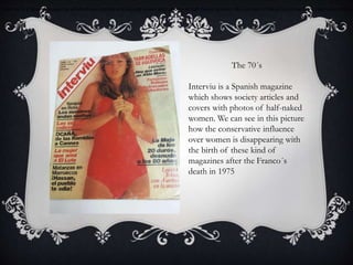 Interviu is a Spanish magazine which shows society articles and covers with photos of half-naked women. We can see in this picture how the conservative influen
The 70´s
Interviu is a Spanish magazine
which shows society articles and
covers with photos of half-naked
women. We can see in this picture
how the conservative influence
over women is disappearing with
the birth of these kind of
magazines after the Franco´s
death in 1975
 