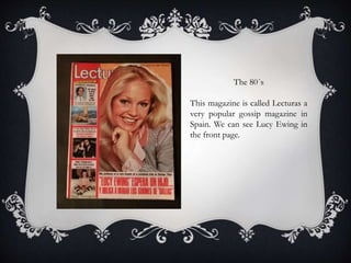 The 80´s
This magazine is called Lecturas a
very popular gossip magazine in
Spain. We can see Lucy Ewing in
the front page.
 