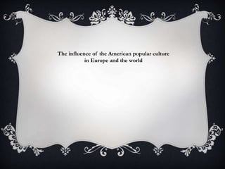 The influence of the American popular culture
in Europe and the world
 