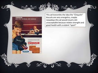 This ad transmitts the idea the “Chiquilín”
biscuits are very energetics, maybe
nowadays this ad would result a bit
unacceptable because relates strenght and
good health with a violent “sport”
 