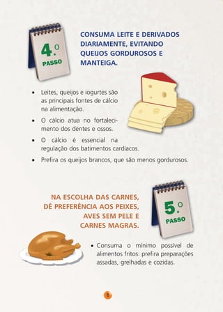 .o
4

PASSO

CONSUMA LEITE E DERIVADOS
DIARIAMENTE, EVITANDO
QUEIJOS GORDUROSOS E
MANTEIGA.

•

Leites, queijos e iogurtes são
as principais fontes de cálcio
na alimentação.

•

O cálcio atua no fortalecimento dos dentes e ossos.

•

O cálcio é essencial na
regulação dos batimentos cardíacos.

•

Prefira os queijos brancos, que são menos gordurosos.

NA ESCOLHA DAS CARNES,
DÊ PREFERÊNCIA AOS PEIXES,
AVES SEM PELE E
CARNES MAGRAS.

.o
5

PASSO

• Consuma o mínimo possível de
alimentos fritos: prefira preparações
assadas, grelhadas e cozidas.

8

 