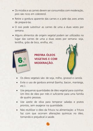 • Os miúdos e as carnes devem ser consumidos com moderação,
pois são ricos em colesterol.
• Retire a gordura aparente das carnes e a pele das aves antes
de prepará-las.
• O ovo pode substituir as carnes de uma a duas vezes por
semana.
• Alguns alimentos de origem vegetal podem ser utilizados no
lugar das carnes de uma a duas vezes por semana: soja,
lentilha, grão de bico, ervilha, etc.

6.o

PASSO

PREFIRA ÓLEOS
VEGETAIS E COM
MODERAÇÃO.

•

Os óleos vegetais são: de soja, milho, girassol e canola.

•

Evite o uso de gordura animal (banha, bacon, manteiga,
etc.).

•

Use pequenas quantidades de óleo vegetal para cozinhar.
Um litro de óleo por mês é suficiente para uma família
de quatro pessoas.

•

Use azeite de oliva para temperar saladas e pratos
prontos, sem exagerar na quantidade.

•

Não reutilizar o óleo da fritura na alimentação: a fritura
faz com que ocorram alterações químicas no óleo,
tornando-o prejudical à saúde.
9

 