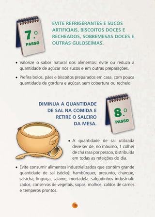 .o
7

PASSO

EVITE REFRIGERANTES E SUCOS
ARTIFICIAIS, BISCOITOS DOCES E
RECHEADOS, SOBREMESAS DOCES E
OUTRAS GULOSEIMAS.

• Valorize o sabor natural dos alimentos: evite ou reduza a
quantidade de açúcar nos sucos e em outras preparações.
• Prefira bolos, pães e biscoitos preparados em casa, com pouca
quantidade de gordura e açúcar, sem cobertura ou recheio.

DIMINUA A QUANTIDADE
DE SAL NA COMIDA E
RETIRE O SALEIRO
DA MESA.

8.o

PASSO

• A quantidade de sal utilizada
deve ser de, no máximo, 1 colher
de chá rasa por pessoa, distribuída
em todas as refeições do dia.
• Evite consumir alimentos industrializados que contêm grande
quantidade de sal (sódio): hambúrguer, presunto, charque,
salsicha, linguiça, salame, mortadela, salgadinhos industrializados, conservas de vegetais, sopas, molhos, caldos de carnes
e temperos prontos.
10

 