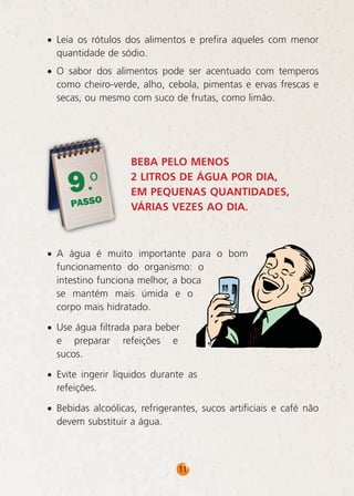 • Leia os rótulos dos alimentos e prefira aqueles com menor
quantidade de sódio.
• O sabor dos alimentos pode ser acentuado com temperos
como cheiro-verde, alho, cebola, pimentas e ervas frescas e
secas, ou mesmo com suco de frutas, como limão.

9.o

PASSO

BEBA PELO MENOS
2 LITROS DE ÁGUA POR DIA,
EM PEQUENAS QUANTIDADES,
VÁRIAS VEZES AO DIA.

• A água é muito importante para o bom
funcionamento do organismo: o
intestino funciona melhor, a boca
se mantém mais úmida e o
corpo mais hidratado.
• Use água filtrada para beber
e preparar refeições e
sucos.
• Evite ingerir líquidos durante as
refeições.
• Bebidas alcoólicas, refrigerantes, sucos artificiais e café não
devem substituir a água.

11

 