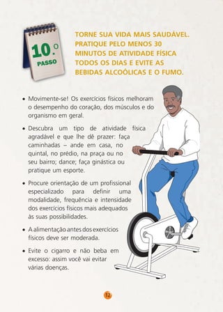 0.o
1
PASSO

TORNE SUA VIDA MAIS SAUDÁVEL.
PRATIQUE PELO MENOS 30
MINUTOS DE ATIVIDADE FÍSICA
TODOS OS DIAS E EVITE AS
BEBIDAS ALCOÓLICAS E O FUMO.

• Movimente-se! Os exercícios físicos melhoram
o desempenho do coração, dos músculos e do
organismo em geral.
• Descubra um tipo de atividade física
agradável e que lhe dê prazer: faça
caminhadas – ande em casa, no
quintal, no prédio, na praça ou no
seu bairro; dance; faça ginástica ou
pratique um esporte.
• Procure orientação de um profissional
especializado para definir uma
modalidade, frequência e intensidade
dos exercícios físicos mais adequados
às suas possibilidades.
• A alimentação antes dos exercícios
físicos deve ser moderada.
• Evite o cigarro e não beba em
excesso: assim você vai evitar
várias doenças.

12

 
