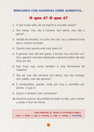 BRINCANDO COM ADIVINHAS SOBRE ALIMENTOS...

O que é? O que é?
1.	 O que é que salta, dá um espirro e vira pelo avesso?
2.	 Tem barba, mas não é homem; tem dente, mas não é
gente?
3.	 Vestida de amarelo, no cacho me criei; sou a saborosa fruta
que o macaco encantei.
4.	 Quanto mais quente está mais fresco é?
5.	 É gostosa, mas não tem gosto; é bonita, mas não tem cor?
Dica: garante uma boa hidratação e devemos beber até dois
litros por dia.
6.	 Que fruta cujo nome também é uma ferramenta de
trabalho?
7.	 Tem pé, mas não caminha; tem dente, mas não mastiga;
tem cabelo, mas não penteia?
8.	 É arredondada, grande, verde por fora e vermelha por
dentro. O que é?
9.	 Qual é o tempero mais comovente?
10.	Devemos praticar de preferência todos os dias, para manter
a saúde e ficar em forma.

7.Milho; 8.Melancia; 9. Cebola; 10. Atividade Física.
Respostas: 1. Pipoca; 2. Alho; 3. Banana; 4. Pão; 5. Água; 6. Lima;

13

 