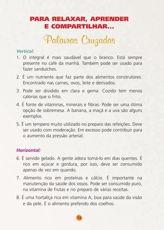PARA RELAXAR, APRENDER
E COMPARTILHAR...

Palavras Cruzadas
Vertical:
1. O integral é mais saudável que o branco. Está sempre
presente no café da manhã. Também pode ser usado para
fazer sanduíches.
2. É um nutriente que faz parte dos alimentos construtores.
Encontrado nas carnes, ovos, leite e derivados.
3. Pode ser dividido em clara e gema. Cozido tem menos
calorias que o frito.
4. É fonte de vitaminas, minerais e fibras. Pode ser uma ótima
opção de sobremesa. A banana, a maçã e a uva são alguns
exemplos.
5. É um tempero muito utilizado no preparo das refeições. Deve
ser usado com moderação. Em excesso pode contribuir para
o aumento da pressão arterial.
Horizontal:
6. É servido gelado. A gente adora tomá-lo em dias quentes. É
rico em açúcar e gordura, por isso, deve ser consumido
apenas de vez em quando.
7. Alimento rico em proteínas e cálcio. É importante na
manutenção da saúde dos ossos. Pode ser consumido puro,
na vitamina de frutas e no preparo de várias receitas.
8. É uma hortaliça rica em vitamina A, boa para saúde da visão
e da pele. É o alimento preferido dos coelhos.
14

 