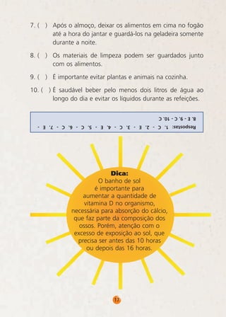 7. ( )	 Após o almoço, deixar os alimentos em cima no fogão
até a hora do jantar e guardá-los na geladeira somente
durante a noite.
8. ( )	 Os materiais de limpeza podem ser guardados junto
com os alimentos.
9. ( )	 É importante evitar plantas e animais na cozinha.
10. ( )	É saudável beber pelo menos dois litros de água ao
longo do dia e evitar os líquidos durante as refeições.
8. E - 9. C - 10. C
Respostas: 1. C - 2. E - 3. C - 4. E - 5. C - 6. C - 7. E -

Dica:
O banho de sol
é importante para
aumentar a quantidade de
vitamina D no organismo,
necessária para absorção do cálcio,
que faz parte da composição dos
ossos. Porém, atenção com o
excesso de exposição ao sol, que
precisa ser antes das 10 horas
ou depois das 16 horas.

17

 