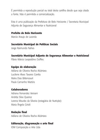 É permitida a reprodução parcial ou total desta cartilha desde que seja citada
a fonte. Não é permitida a comercialização.
Esta é uma publicação da Prefeitura de Belo Horizonte / Secretaria Municipal
Adjunta de Segurança Alimentar e Nutricional
Prefeito de Belo Horizonte
Marcio Araujo de Lacerda
Secretário Municipal de Políticas Sociais
Jorge Raimundo Nahas
Secretário Municipal Adjunto de Segurança Alimentar e Nutricional
Flávio Márcio Leopoldino Duffles
Equipe de elaboração
Adilana de Oliveira Rocha Alcântara
Lucilene Alves Tavares Corrêa
Maíra Dias Bittencourt
Paula Camanho Martins
Colaboradores
Adriana Fernandez Versiani
Andréa Silva Queiroz
Lorena Mourão da Silveira (estagiária de Nutrição)
Maria Ângela Girioli
Redação final
Adilana de Oliveira Rocha Alcântara
Editoração, diagramação e arte final
IDM Composição e Arte Ltda

 