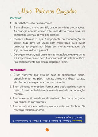 Mais Palavras Cruzadas
Vertical:
1. Os diabéticos não devem comer.
2. É um alimento muito versátil, usado em várias preparações.
As crianças adoram comer frita, mas dessa forma deve ser
consumida apenas de vez em quando.
3. Fornece vitamina E, que é importante na manutenção da
saúde. Mas deve ser usado com moderação para evitar
prejuízos ao organismo. Existe em muitas variedades: de
soja, canola, milho e girassol.
4. De origem vegetal, está presente nas frutas, legumes e verduras
e é importante para o bom funcionamento do intestino. Dica:
fica principalmente nas cascas, bagaço e folhas.
Horizontal:
5. É um nutriente que está na base da alimentação diária,
especialmente nos pães, massas, arroz, mandioca, batata,
etc. Fornece energia para o nosso dia a dia.
6. É um alimento energético. Forma uma dupla perfeita com o
feijão. É o alimento básico de mais da metade da população
mundial.
7. É uma ave muito usada na alimentação. Faz parte do grupo
dos alimentos construtores.
8. É uma fruta rica em potássio; ajuda a evitar as câimbras. Os
macacos também adoram.
Arroz; 7. Frango; 8. Banana.
Respostas: 1.Açúcar; 2. Batata; 3. Óleo; 4. Fibras; 5. Carboidratos; 6.

18

 