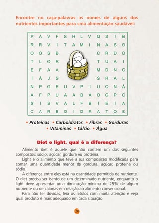 Encontre no caça-palavras os nomes de alguns dos
nutrientes importantes para uma alimentação saudável:

• Proteínas • Carboidratos • Fibras • Gorduras
• Vitaminas • Cálcio • Água
Diet e light, qual é a diferença?
Alimento diet é aquele que não contém um dos seguintes
compostos: sódio, açúcar, gordura ou proteína.
Light é o alimento que teve a sua composição modificada para
conter uma quantidade menor de gordura, açúcar, proteína ou
sódio.
A diferença entre eles está na quantidade permitida de nutriente.
O diet precisa ser isento de um determinado nutriente, enquanto o
light deve apresentar uma diminuição mínima de 25% de algum
nutriente ou de calorias em relação ao alimento convencional.
Para não ter dúvidas, leia os rótulos com muita atenção e veja
qual produto é mais adequado em cada situação.
20

 