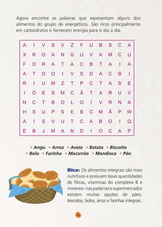 Agora encontre as palavras que representam alguns dos
alimentos do grupo de energéticos. São ricos principalmente
em carboidratos e fornecem energia para o dia a dia.

• Angu • Arroz • Aveia • Batata • Biscoito
• Bolo • Farinha • Macarrão • Mandioca • Pão
Dica: Os alimentos integrais são mais
nutritivos e possuem boas quantidades
de fibras, vitaminas do complexo B e
minerais: nas padarias e supermercados
existem muitas opções de pães,
biscoitos, bolos, arroz e farinhas integrais.
22

 