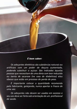 É bom saber:
Os adoçantes dietéticos são substâncias naturais ou
artificiais com um poder de doçura aumentado,
podendo substituir o açúcar. São indicados àquelas
pessoas que necessitam de uma dieta com teor reduzido
ou isenta de sacarose (no caso de diabéticos) e/ou
obesos que estão em processo de perda de peso.
É importante colocar a quantidade recomenda
pelo fabricante, gotejando, nunca apertar o frasco de
uma vez.
Os adoçantes não devem ser usados em excesso e
seu uso deve ser feito sob orientação de um profissional
de saúde.
24

 