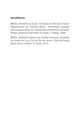 REFERÊNCIAS
BRASIL. Ministério da Saúde. Secretaria de Atenção à Saúde.
Departamento de Atenção Básica. Alimentação saudável
para a pessoa idosa: um manual para profissionais de saúde.
Brasília: Editora do Ministério da Saúde, 1ª edição, 2009.
BRASIL. Secretaria Especial dos Direitos Humanos. Secretaria
de Estado da Casa Civil do Rio de Janeiro. Guia da Pessoa
Idosa: dicas e direitos. 2ª edição, 2010.

 