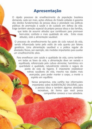 Apresentação
O rápido processo de envelhecimento da população brasileira
demanda, cada vez mais, ações efetivas do Estado voltadas à garantia
dos direitos fundamentais da pessoa idosa e prioridade nas políticas
públicas de promoção à saúde e de cuidado em defesa da vida.
Exige também atenção especial da própria pessoa idosa e das famílias,
que terão de assumir atitudes que contribuam para promover
bem-estar, conforto e mais qualidade de vida. Entre essas
atitudes, está a alimentação saudável.
O processo de envelhecimento faz parte do ciclo natural da vida,
sendo influenciado tanto pelo estilo de vida quanto por fatores
genéticos. Uma alimentação saudável e a prática regular de
atividades físicas, por exemplo, são medidas importantes para auxiliar
um envelhecimento ativo.
Para envelhecer com saúde e qualidade de vida, como também
em todas as fases da vida, a alimentação deve ser variada e
equilibrada, referenciada pela cultura alimentar, harmônica em
quantidade e qualidade, naturalmente colorida e segura do
ponto de vista da higiene. É importante estabelecer
rotinas saudáveis de vida, mesmo nas idades mais
avançadas, para poder manter o corpo, a mente o
espírito em equilíbrio.
Nessa perspectiva, esta cartilha traz informações
importantes sobre ALIMENTAÇÃO SAUDÁVEL para
a pessoa idosa e também algumas atividades
recreativas, de forma que você possa
compartilhar conosco a sua sabedoria.

 