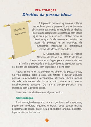 PRA COMEÇAR...

Direitos da pessoa idosa
A legislação brasileira, quanto às políticas
específicas para a pessoa idosa, é bastante
abrangente, garantindo e regulando os direitos
que foram assegurados às pessoas com idade
igual ou superior a 60 anos. Define ainda as
diretrizes que fundamentam e norteiam as
ações de proteção e de promoção da
autonomia, integração e participação
efetiva do idoso na sociedade.
A Constituição Federal, a Política
Nacional do Idoso e o Estatuto do Idoso
trazem as normas legais para a garantia de que
a família, a sociedade e o Estado deverão assegurar todos
os direitos de cidadania, com dignidade e bem-estar.
Agora, se na lei estão previstos os direitos da pessoa idosa,
na vida pessoal cabe a cada um refletir e buscar atitudes
positivas relacionadas à alimentação, atividade física e modos
de vida adequados, de forma a não colocar em risco o
envelhecimento saudável. Ou seja, é preciso participar dos
cuidados com a própria saúde.
Nesse sentido, destacam-se alguns pontos:
Alimentação
A alimentação desregrada, rica em gorduras, sal e açúcares,
pobre em verduras, legumes e frutas, pode causar muitos
problemas de saúde, entre eles a obesidade, anemia, diabetes,
hipertensão, entre outros.
3

 