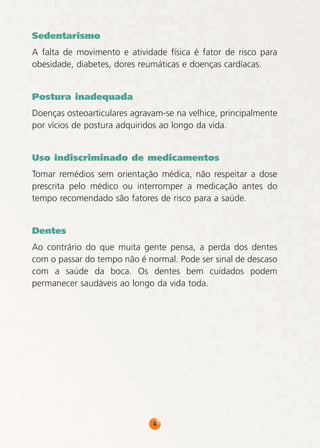 Sedentarismo
A falta de movimento e atividade física é fator de risco para
obesidade, diabetes, dores reumáticas e doenças cardíacas.
Postura inadequada
Doenças osteoarticulares agravam-se na velhice, principalmente
por vícios de postura adquiridos ao longo da vida.
Uso indiscriminado de medicamentos
Tomar remédios sem orientação médica, não respeitar a dose
prescrita pelo médico ou interromper a medicação antes do
tempo recomendado são fatores de risco para a saúde.
Dentes
Ao contrário do que muita gente pensa, a perda dos dentes
com o passar do tempo não é normal. Pode ser sinal de descaso
com a saúde da boca. Os dentes bem cuidados podem
permanecer saudáveis ao longo da vida toda.

4

 