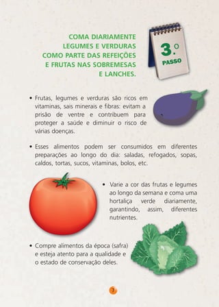 COMA DIARIAMENTE
LEGUMES E VERDURAS
COMO PARTE DAS REFEIÇÕES
E FRUTAS NAS SOBREMESAS
E LANCHES.

.o
3

PASSO

• Frutas, legumes e verduras são ricos em
vitaminas, sais minerais e fibras: evitam a
prisão de ventre e contribuem para
proteger a saúde e diminuir o risco de
várias doenças.
• Esses alimentos podem ser consumidos em diferentes
preparações ao longo do dia: saladas, refogados, sopas,
caldos, tortas, sucos, vitaminas, bolos, etc.
• Varie a cor das frutas e legumes
ao longo da semana e coma uma
hortaliça verde diariamente,
garantindo, assim, diferentes
nutrientes.

• Compre alimentos da época (safra)
e esteja atento para a qualidade e
o estado de conservação deles.

7

 
