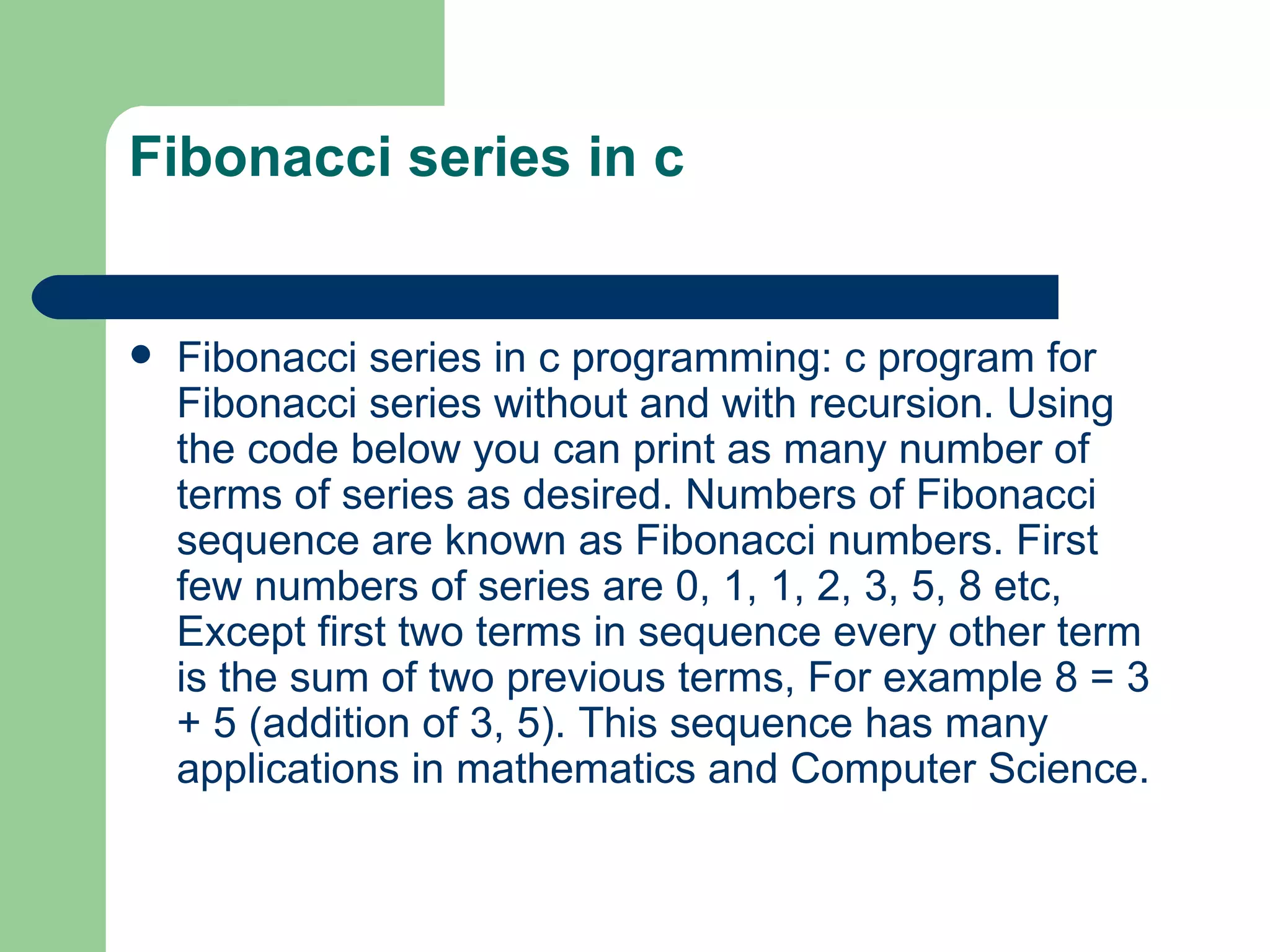 Fibonacci series in c


   Fibonacci series in c programming: c program for
    Fibonacci series without and with recursion. Using
    the code below you can print as many number of
    terms of series as desired. Numbers of Fibonacci
    sequence are known as Fibonacci numbers. First
    few numbers of series are 0, 1, 1, 2, 3, 5, 8 etc,
    Except first two terms in sequence every other term
    is the sum of two previous terms, For example 8 = 3
    + 5 (addition of 3, 5). This sequence has many
    applications in mathematics and Computer Science.
 