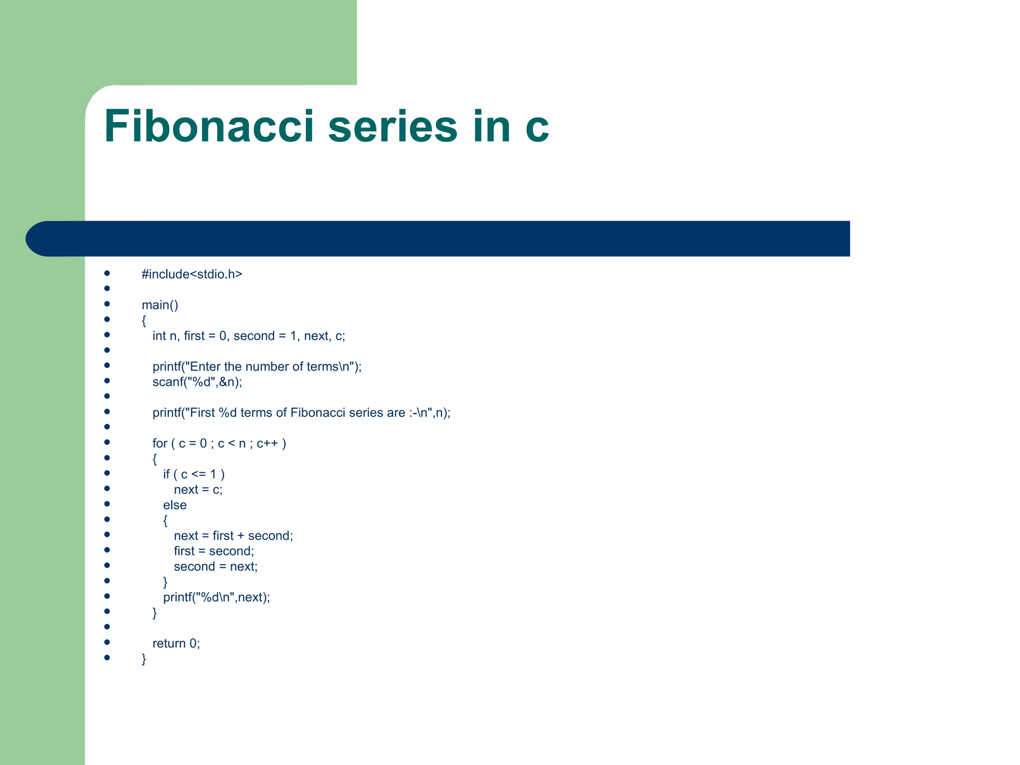 Fibonacci series in c

   #include<stdio.h>

   main()
   {
     int n, first = 0, second = 1, next, c;

       printf("Enter the number of termsn");
       scanf("%d",&n);

       printf("First %d terms of Fibonacci series are :-n",n);

       for ( c = 0 ; c < n ; c++ )
       {
         if ( c <= 1 )
            next = c;
         else
         {
            next = first + second;
            first = second;
            second = next;
         }
         printf("%dn",next);
       }

       return 0;
   }
 