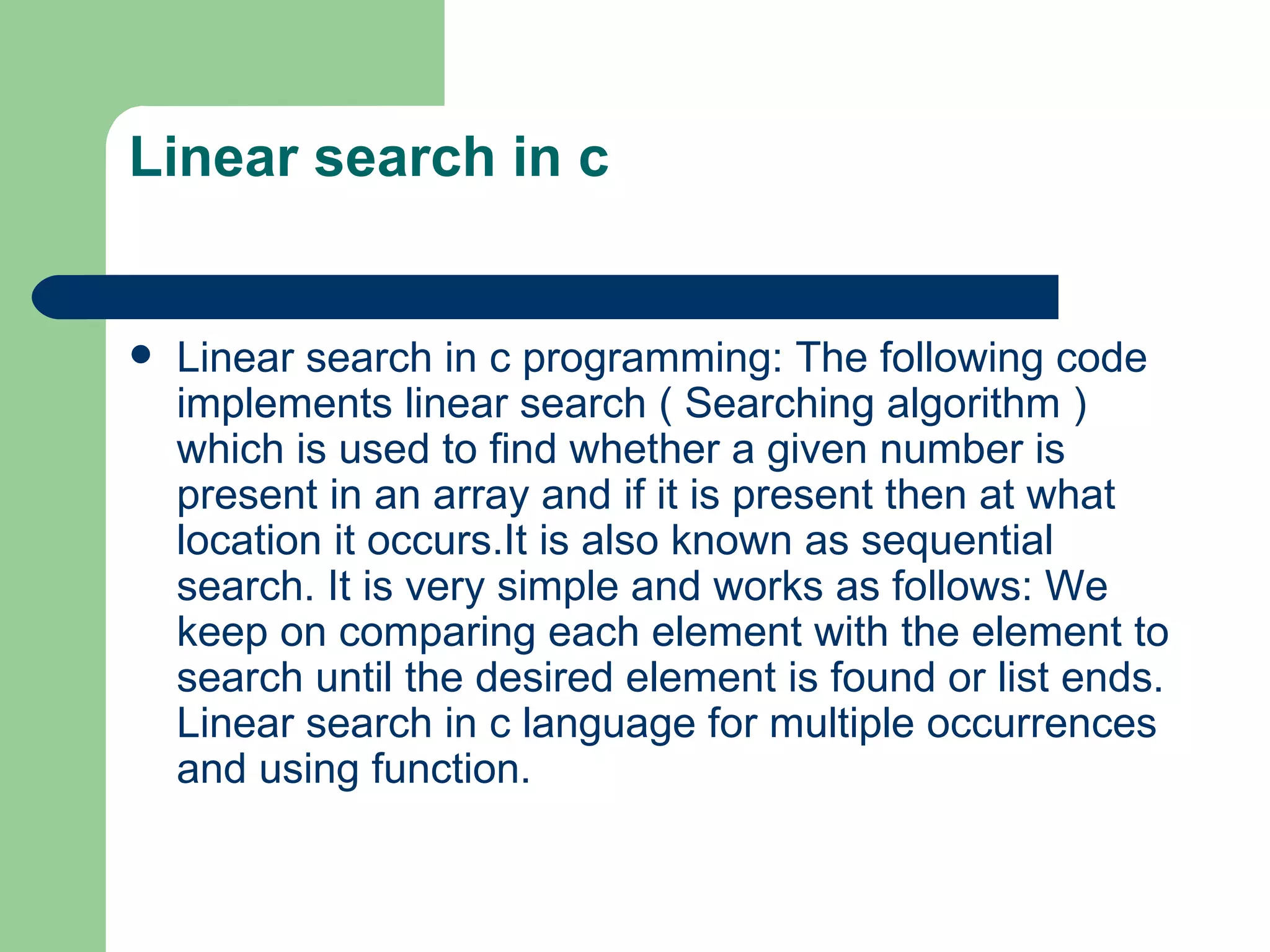 Linear search in c


   Linear search in c programming: The following code
    implements linear search ( Searching algorithm )
    which is used to find whether a given number is
    present in an array and if it is present then at what
    location it occurs.It is also known as sequential
    search. It is very simple and works as follows: We
    keep on comparing each element with the element to
    search until the desired element is found or list ends.
    Linear search in c language for multiple occurrences
    and using function.
 