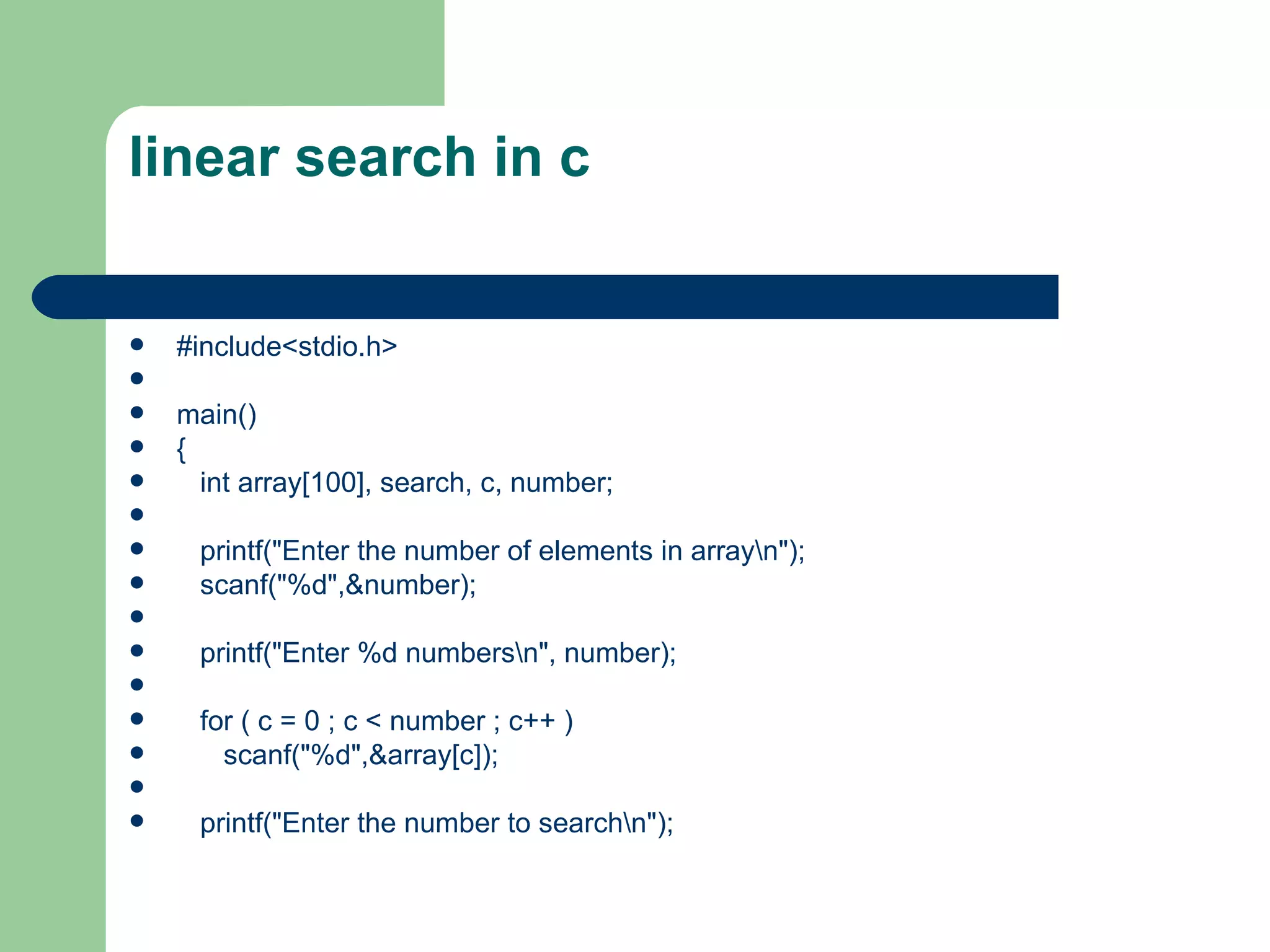 linear search in c


   #include<stdio.h>

   main()
   {
     int array[100], search, c, number;

    printf("Enter the number of elements in arrayn");
    scanf("%d",&number);

    printf("Enter %d numbersn", number);

    for ( c = 0 ; c < number ; c++ )
      scanf("%d",&array[c]);

    printf("Enter the number to searchn");
 