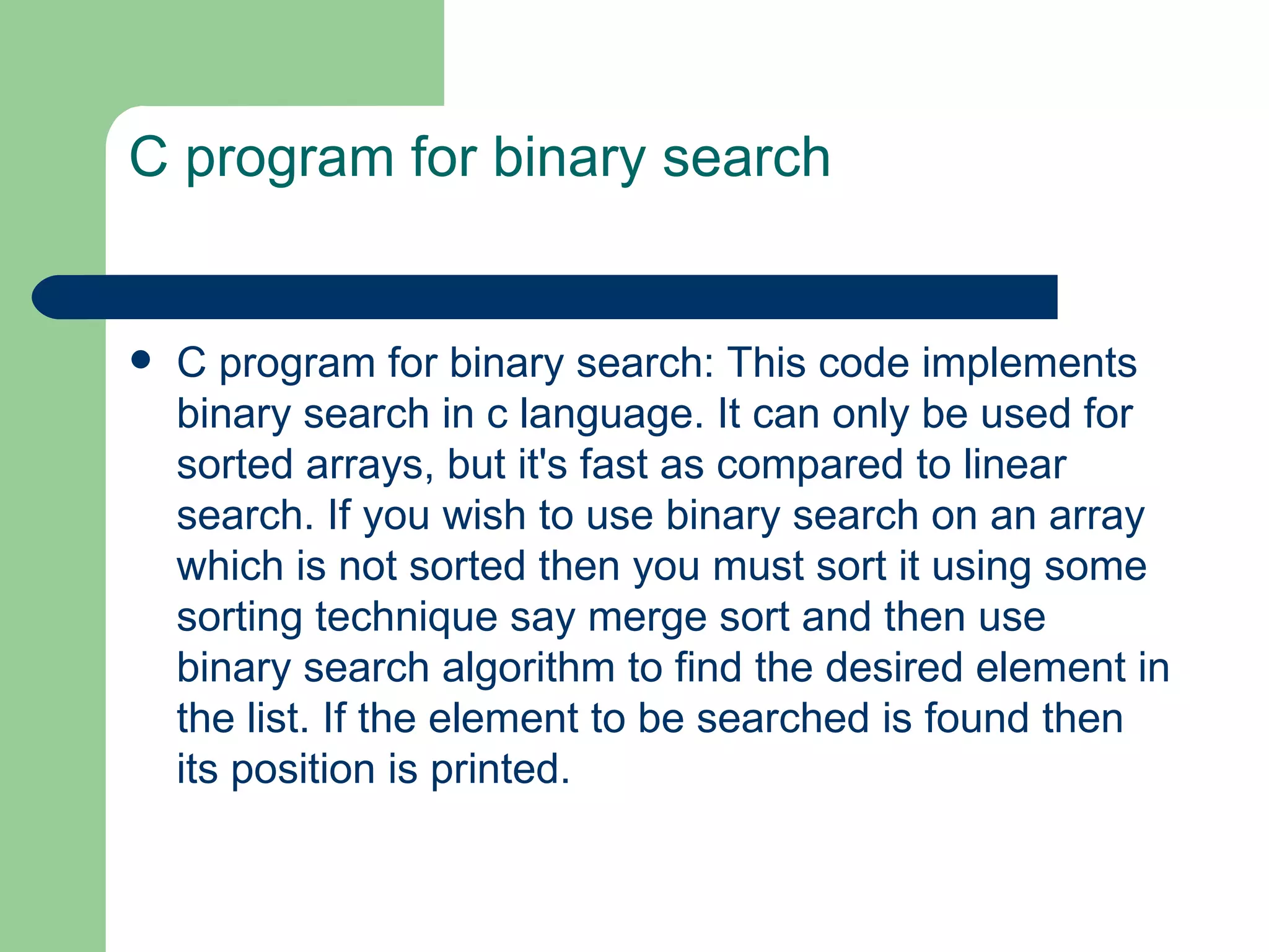 C program for binary search


   C program for binary search: This code implements
    binary search in c language. It can only be used for
    sorted arrays, but it's fast as compared to linear
    search. If you wish to use binary search on an array
    which is not sorted then you must sort it using some
    sorting technique say merge sort and then use
    binary search algorithm to find the desired element in
    the list. If the element to be searched is found then
    its position is printed.
 