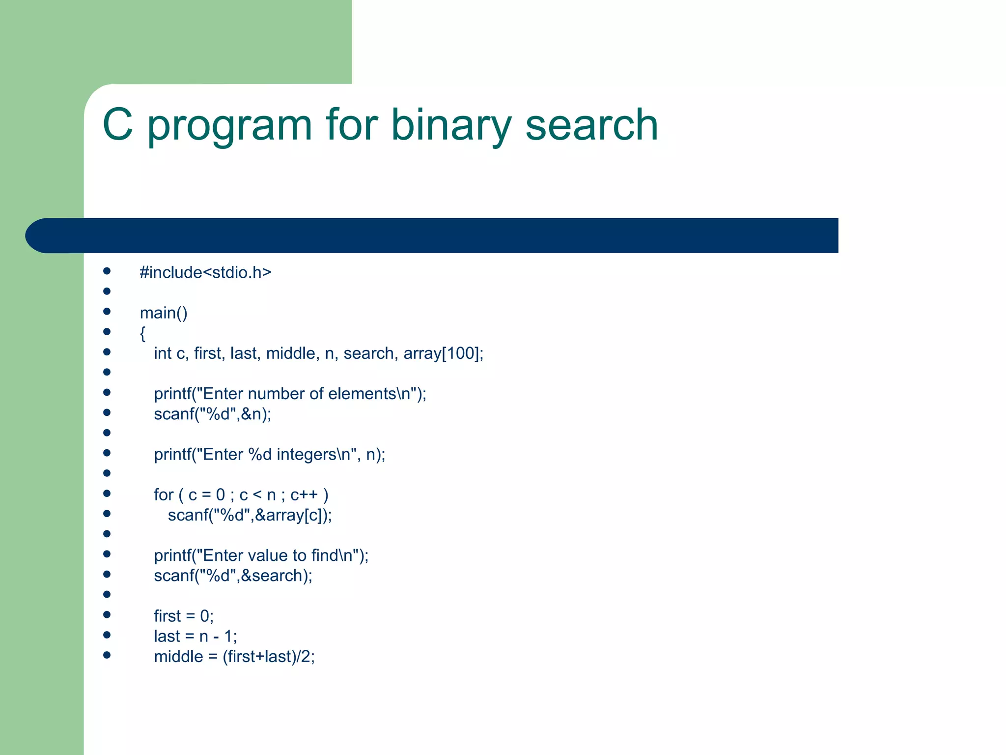 C program for binary search


   #include<stdio.h>

   main()
   {
     int c, first, last, middle, n, search, array[100];

     printf("Enter number of elementsn");
     scanf("%d",&n);

     printf("Enter %d integersn", n);

     for ( c = 0 ; c < n ; c++ )
       scanf("%d",&array[c]);

     printf("Enter value to findn");
     scanf("%d",&search);

     first = 0;
     last = n - 1;
     middle = (first+last)/2;
 