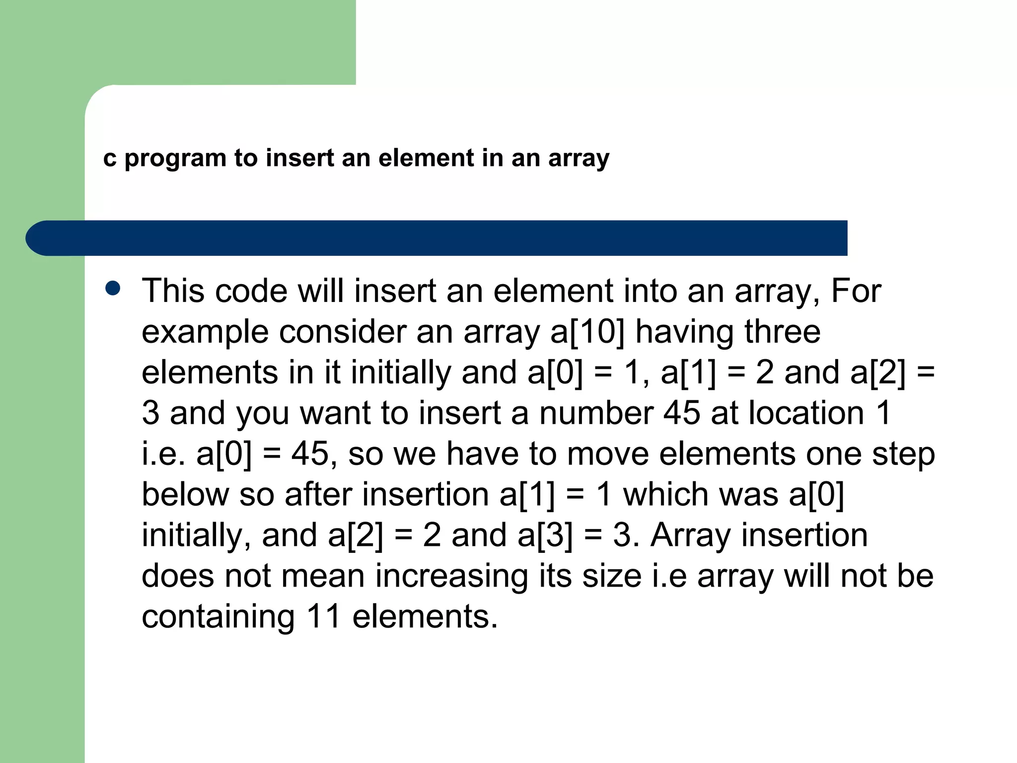 c program to insert an element in an array




   This code will insert an element into an array, For
    example consider an array a[10] having three
    elements in it initially and a[0] = 1, a[1] = 2 and a[2] =
    3 and you want to insert a number 45 at location 1
    i.e. a[0] = 45, so we have to move elements one step
    below so after insertion a[1] = 1 which was a[0]
    initially, and a[2] = 2 and a[3] = 3. Array insertion
    does not mean increasing its size i.e array will not be
    containing 11 elements.
 