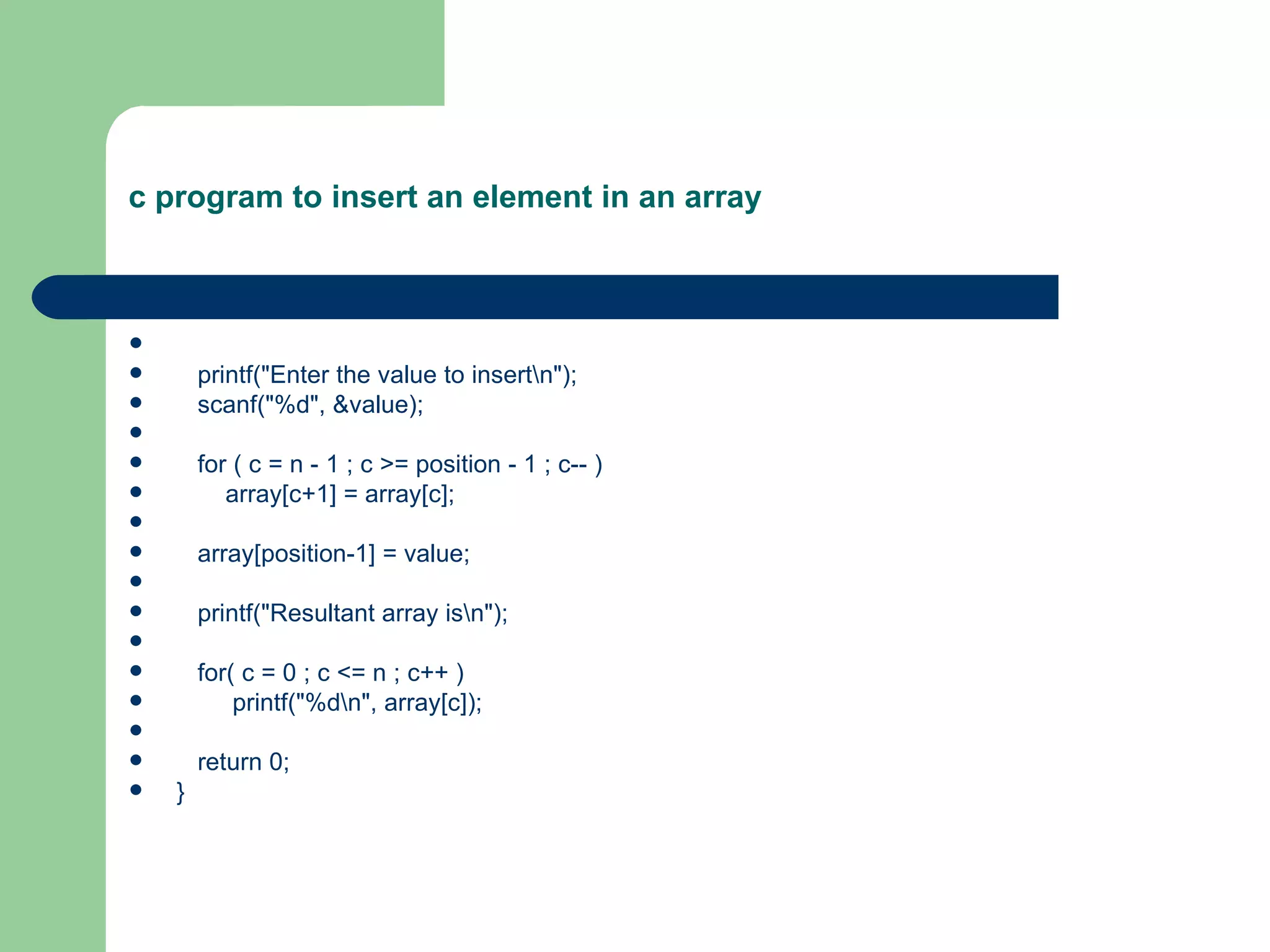 c program to insert an element in an array




       printf("Enter the value to insertn");
       scanf("%d", &value);

       for ( c = n - 1 ; c >= position - 1 ; c-- )
          array[c+1] = array[c];

       array[position-1] = value;

       printf("Resultant array isn");

       for( c = 0 ; c <= n ; c++ )
           printf("%dn", array[c]);

       return 0;
   }
 