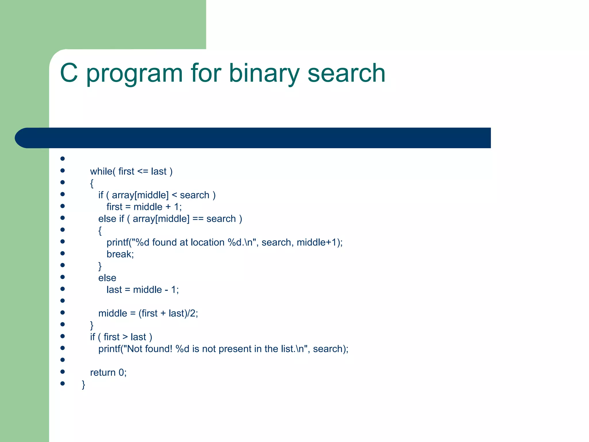 C program for binary search



       while( first <= last )
       {
         if ( array[middle] < search )
            first = middle + 1;
         else if ( array[middle] == search )
         {
            printf("%d found at location %d.n", search, middle+1);
            break;
         }
         else
            last = middle - 1;

         middle = (first + last)/2;
       }
       if ( first > last )
          printf("Not found! %d is not present in the list.n", search);

       return 0;
   }
 
