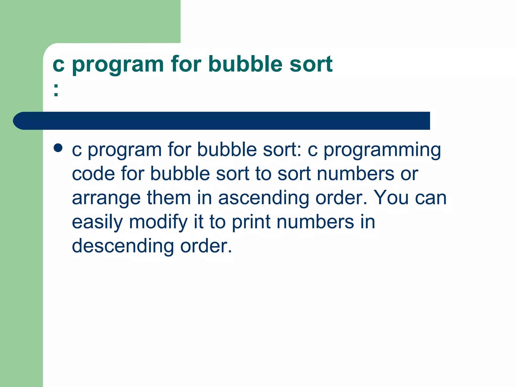 c program for bubble sort
:

   c program for bubble sort: c programming
    code for bubble sort to sort numbers or
    arrange them in ascending order. You can
    easily modify it to print numbers in
    descending order.
 