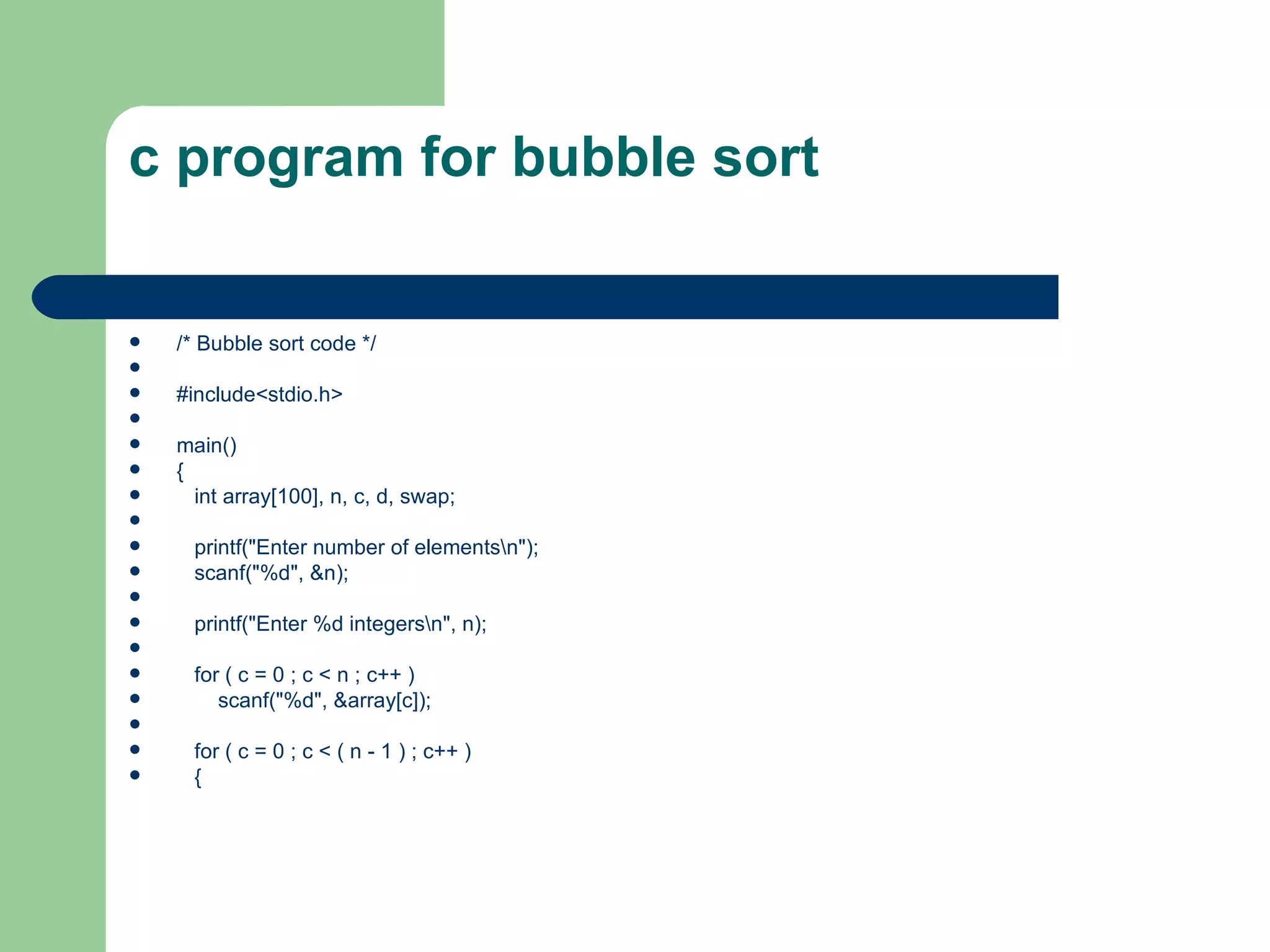 c program for bubble sort


   /* Bubble sort code */

   #include<stdio.h>

   main()
   {
     int array[100], n, c, d, swap;

     printf("Enter number of elementsn");
     scanf("%d", &n);

     printf("Enter %d integersn", n);

     for ( c = 0 ; c < n ; c++ )
        scanf("%d", &array[c]);

     for ( c = 0 ; c < ( n - 1 ) ; c++ )
     {
 