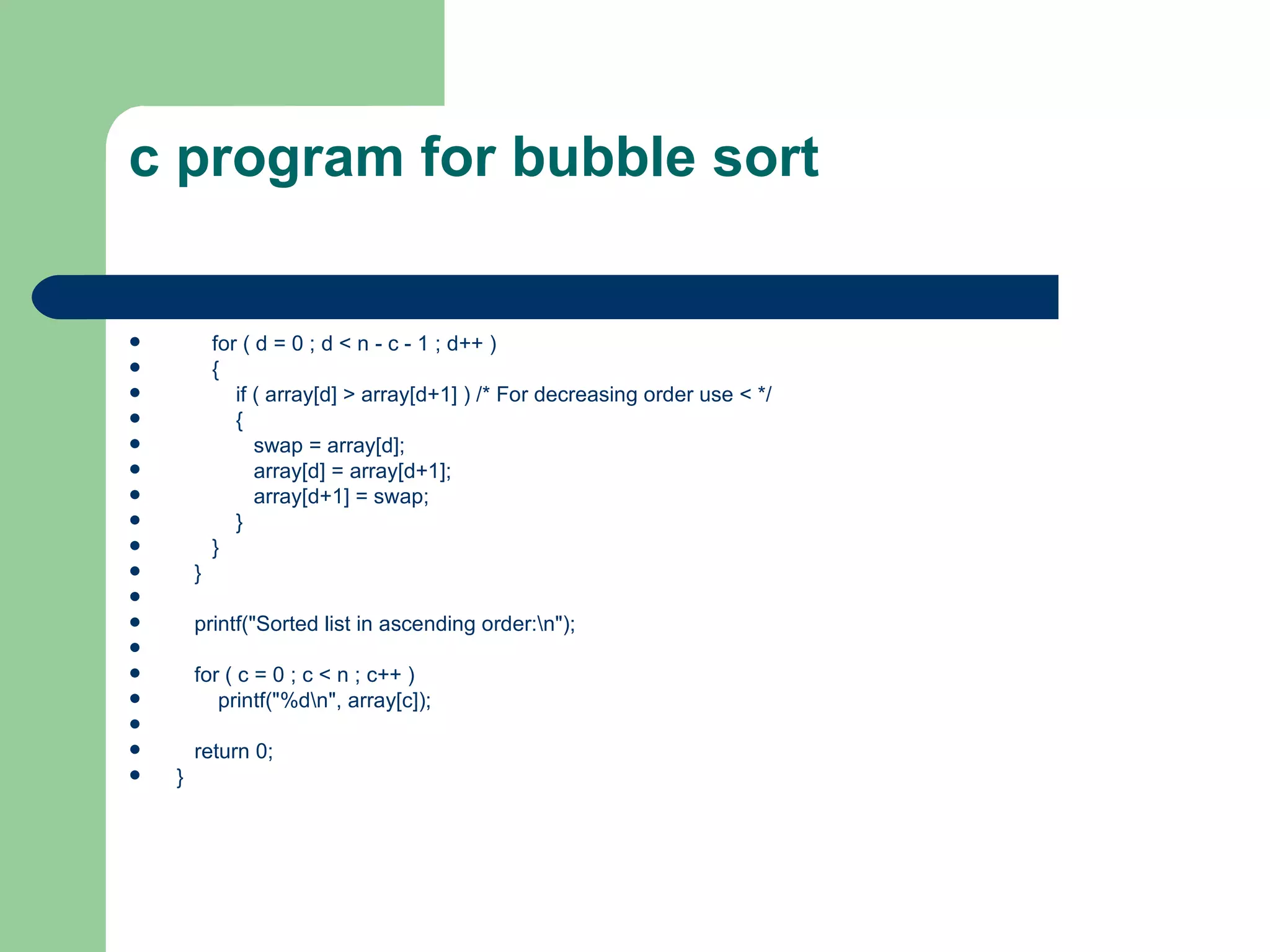 c program for bubble sort


           for ( d = 0 ; d < n - c - 1 ; d++ )
           {
              if ( array[d] > array[d+1] ) /* For decreasing order use < */
              {
                 swap = array[d];
                 array[d] = array[d+1];
                 array[d+1] = swap;
              }
           }
       }

       printf("Sorted list in ascending order:n");

       for ( c = 0 ; c < n ; c++ )
          printf("%dn", array[c]);

       return 0;
   }
 
