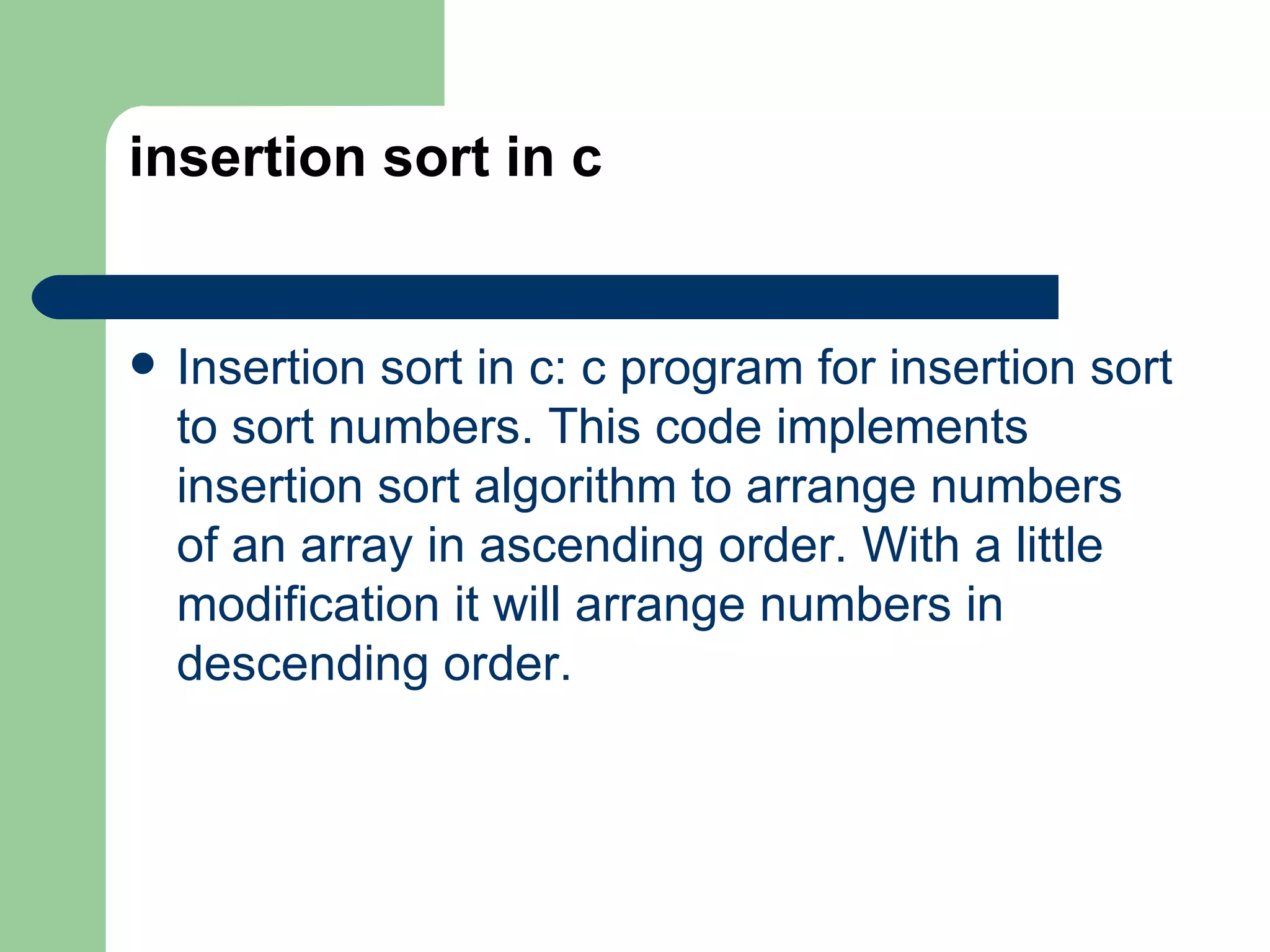 insertion sort in c


   Insertion sort in c: c program for insertion sort
    to sort numbers. This code implements
    insertion sort algorithm to arrange numbers
    of an array in ascending order. With a little
    modification it will arrange numbers in
    descending order.
 