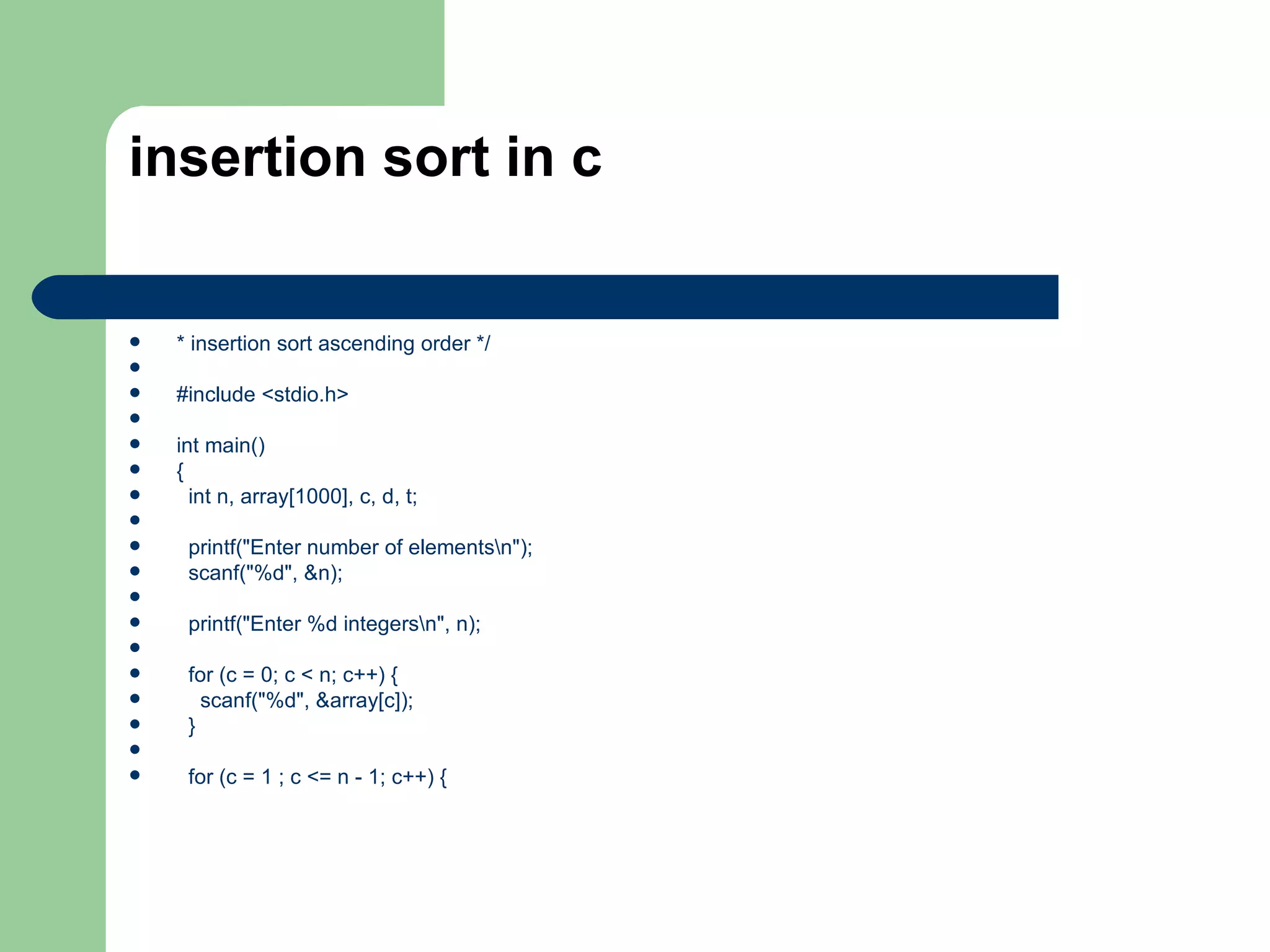 insertion sort in c


   * insertion sort ascending order */

   #include <stdio.h>

   int main()
   {
     int n, array[1000], c, d, t;

    printf("Enter number of elementsn");
    scanf("%d", &n);

    printf("Enter %d integersn", n);

    for (c = 0; c < n; c++) {
      scanf("%d", &array[c]);
    }

    for (c = 1 ; c <= n - 1; c++) {
 