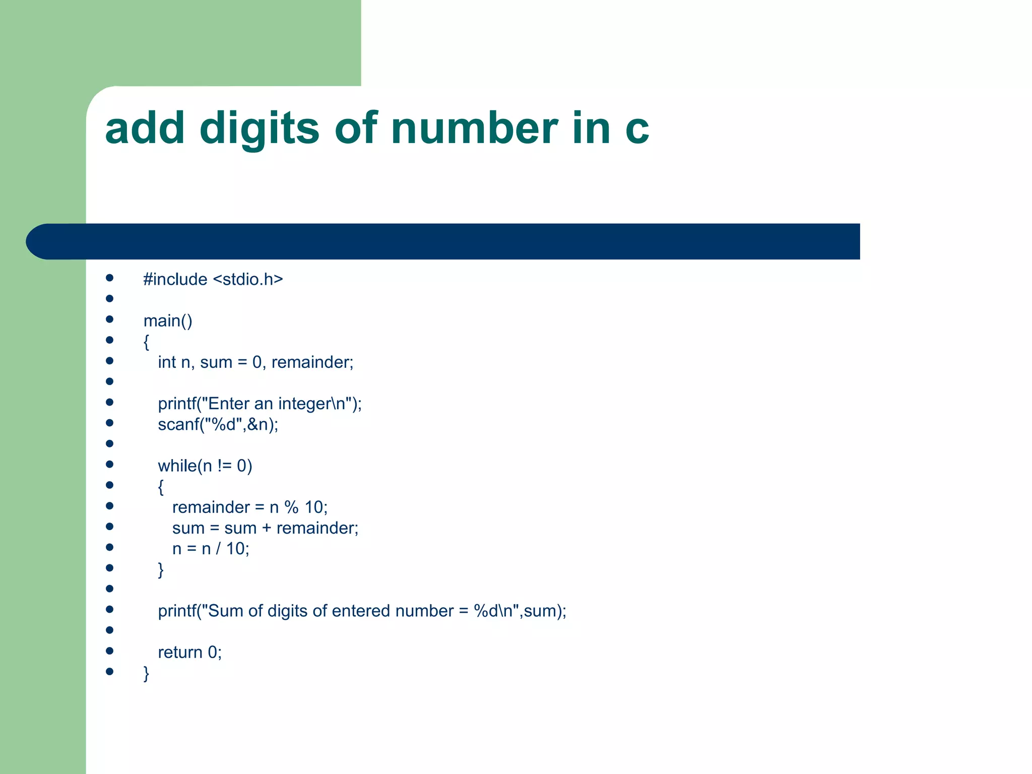 add digits of number in c


   #include <stdio.h>

   main()
   {
     int n, sum = 0, remainder;

       printf("Enter an integern");
       scanf("%d",&n);

       while(n != 0)
       {
         remainder = n % 10;
         sum = sum + remainder;
         n = n / 10;
       }

       printf("Sum of digits of entered number = %dn",sum);

       return 0;
   }
 