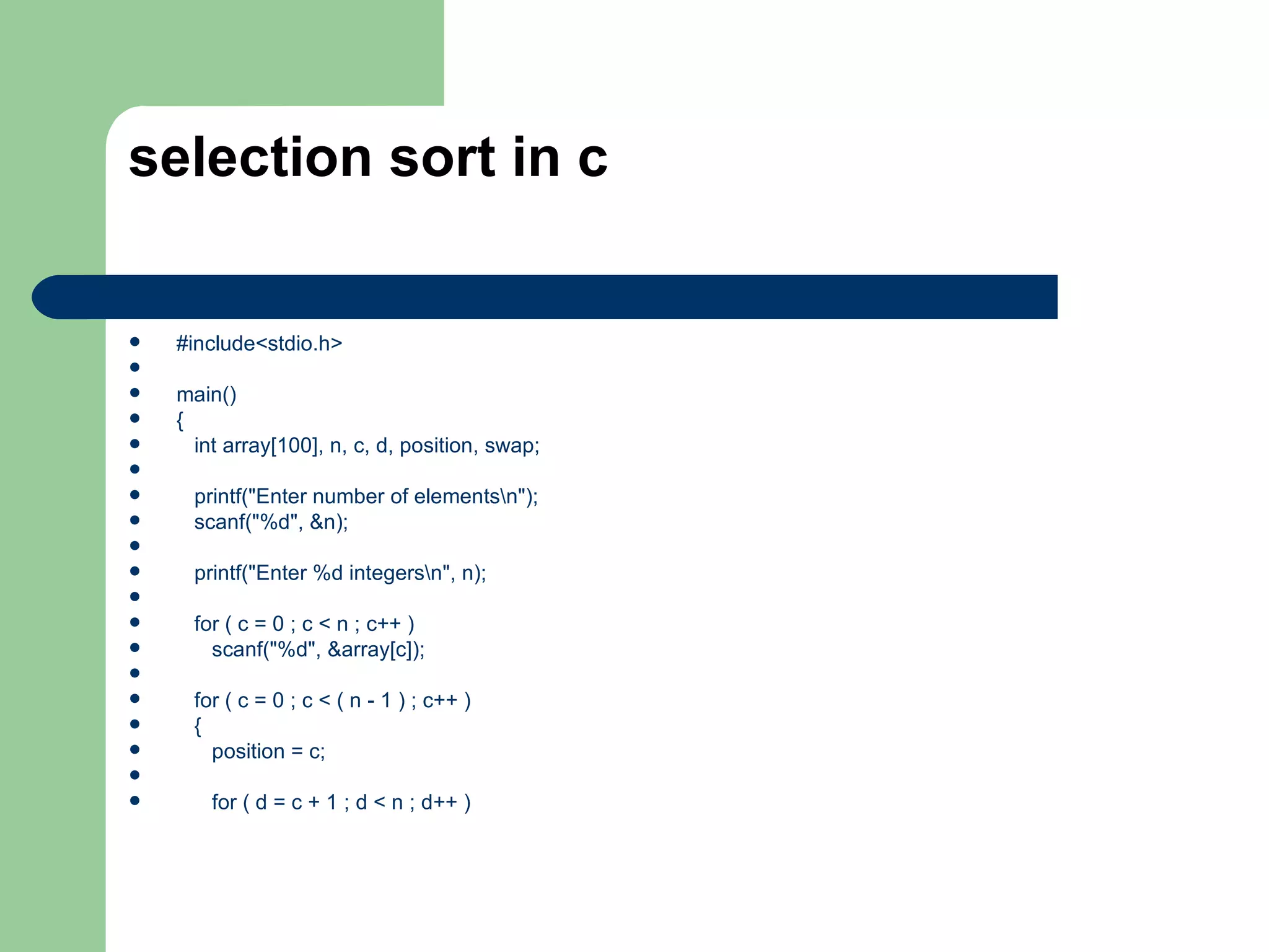 selection sort in c


   #include<stdio.h>

   main()
   {
     int array[100], n, c, d, position, swap;

     printf("Enter number of elementsn");
     scanf("%d", &n);

     printf("Enter %d integersn", n);

     for ( c = 0 ; c < n ; c++ )
       scanf("%d", &array[c]);

     for ( c = 0 ; c < ( n - 1 ) ; c++ )
     {
       position = c;

       for ( d = c + 1 ; d < n ; d++ )
 