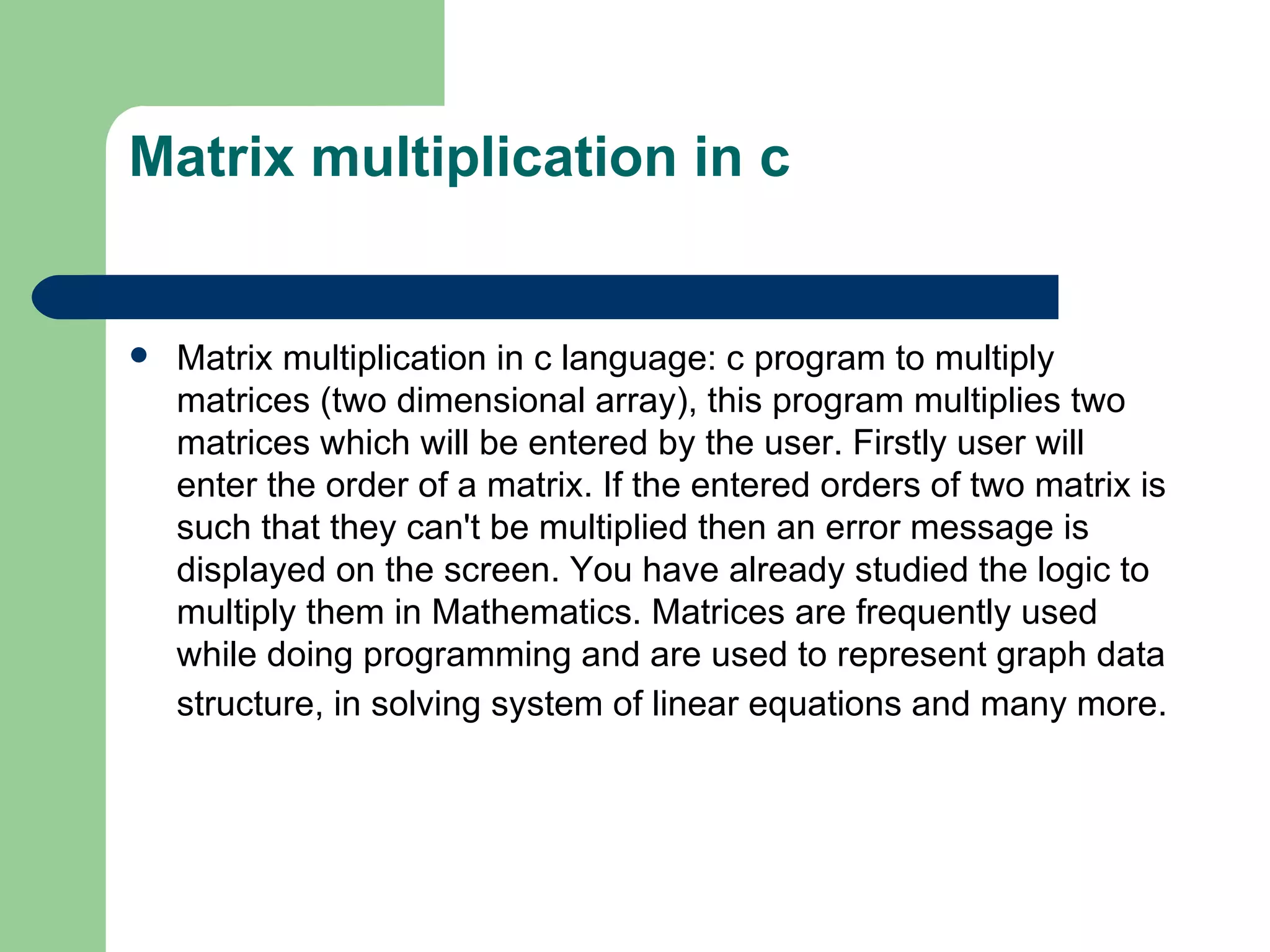 Matrix multiplication in c


   Matrix multiplication in c language: c program to multiply
    matrices (two dimensional array), this program multiplies two
    matrices which will be entered by the user. Firstly user will
    enter the order of a matrix. If the entered orders of two matrix is
    such that they can't be multiplied then an error message is
    displayed on the screen. You have already studied the logic to
    multiply them in Mathematics. Matrices are frequently used
    while doing programming and are used to represent graph data
    structure, in solving system of linear equations and many more.
 