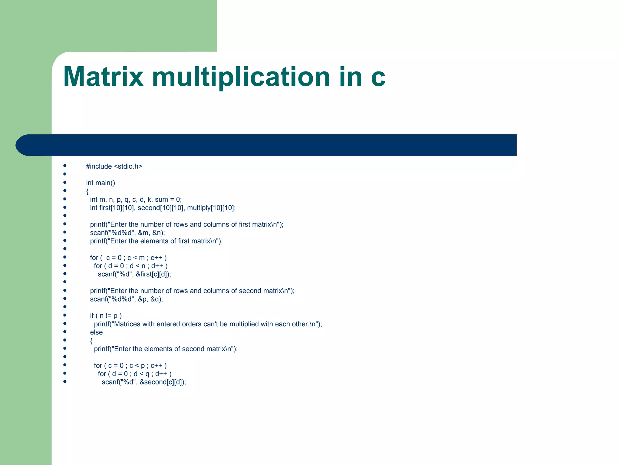 Matrix multiplication in c

   #include <stdio.h>

   int main()
   {
     int m, n, p, q, c, d, k, sum = 0;
     int first[10][10], second[10][10], multiply[10][10];

    printf("Enter the number of rows and columns of first matrixn");
    scanf("%d%d", &m, &n);
    printf("Enter the elements of first matrixn");

    for ( c = 0 ; c < m ; c++ )
      for ( d = 0 ; d < n ; d++ )
        scanf("%d", &first[c][d]);

    printf("Enter the number of rows and columns of second matrixn");
    scanf("%d%d", &p, &q);

    if ( n != p )
      printf("Matrices with entered orders can't be multiplied with each other.n");
    else
    {
      printf("Enter the elements of second matrixn");

     for ( c = 0 ; c < p ; c++ )
       for ( d = 0 ; d < q ; d++ )
        scanf("%d", &second[c][d]);
 
