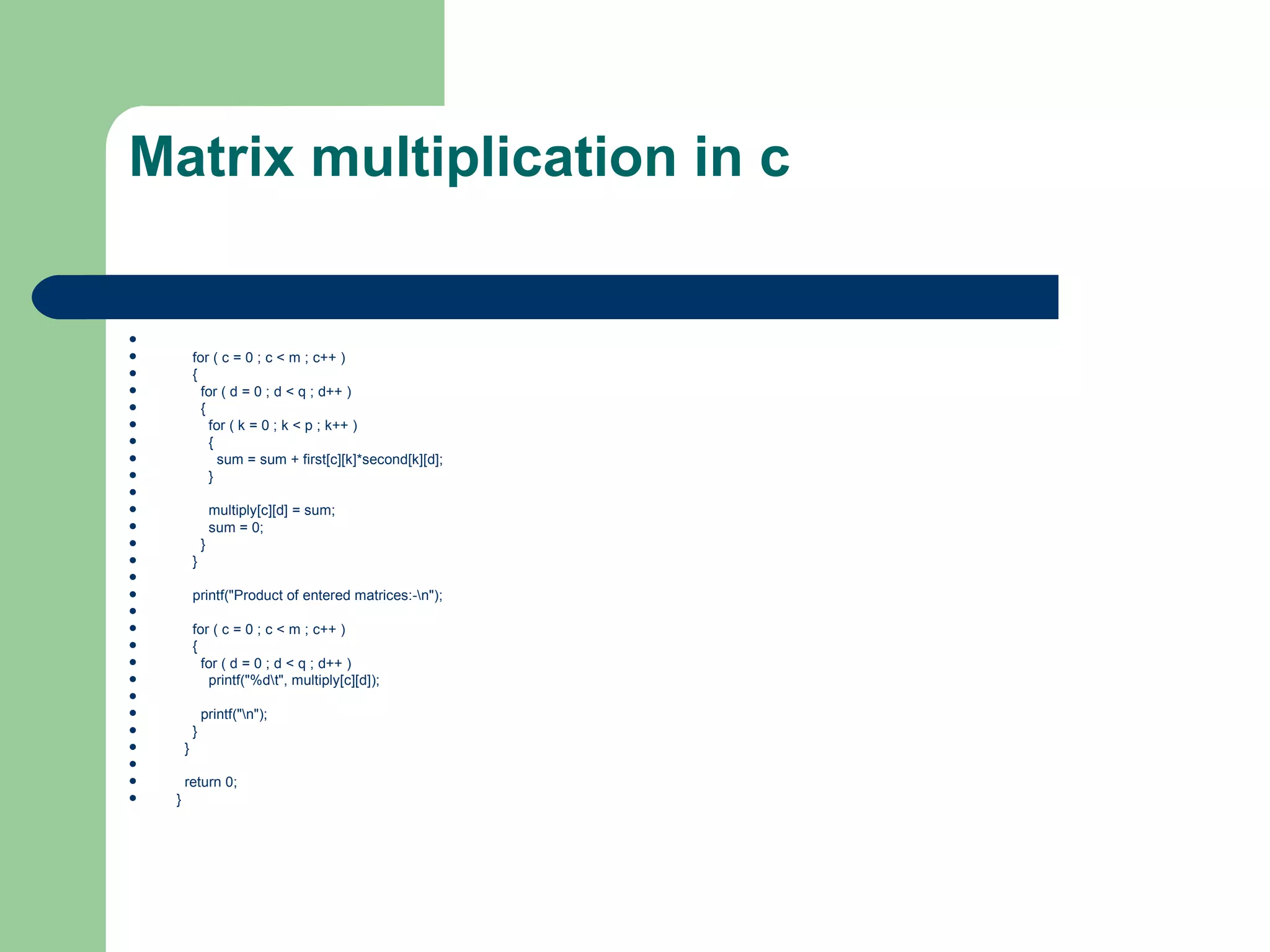 Matrix multiplication in c


           for ( c = 0 ; c < m ; c++ )
           {
             for ( d = 0 ; d < q ; d++ )
             {
               for ( k = 0 ; k < p ; k++ )
               {
                 sum = sum + first[c][k]*second[k][d];
               }

                   multiply[c][d] = sum;
                   sum = 0;
               }
           }

           printf("Product of entered matrices:-n");

           for ( c = 0 ; c < m ; c++ )
           {
             for ( d = 0 ; d < q ; d++ )
              printf("%dt", multiply[c][d]);

               printf("n");
           }
       }

       return 0;
   }
 