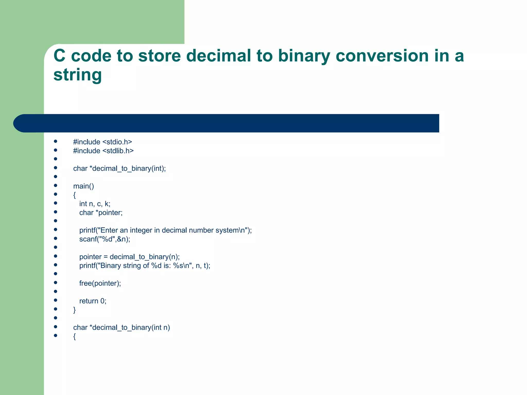 C code to store decimal to binary conversion in a
string


   #include <stdio.h>
   #include <stdlib.h>

   char *decimal_to_binary(int);

   main()
   {
     int n, c, k;
     char *pointer;

       printf("Enter an integer in decimal number systemn");
       scanf("%d",&n);

       pointer = decimal_to_binary(n);
       printf("Binary string of %d is: %sn", n, t);

       free(pointer);

       return 0;
   }

   char *decimal_to_binary(int n)
   {
 