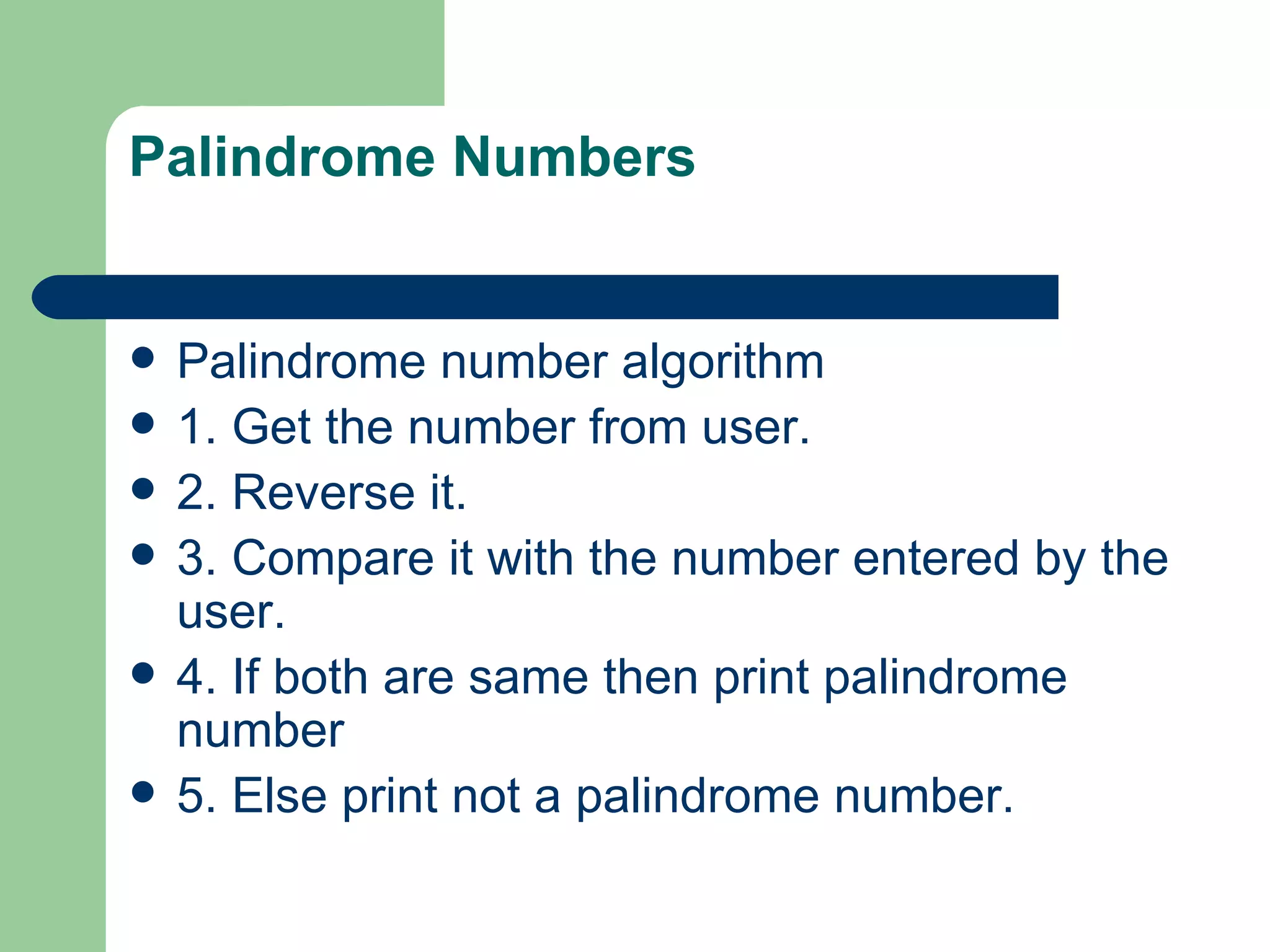 Palindrome Numbers


   Palindrome number algorithm
   1. Get the number from user.
   2. Reverse it.
   3. Compare it with the number entered by the
    user.
   4. If both are same then print palindrome
    number
   5. Else print not a palindrome number.
 