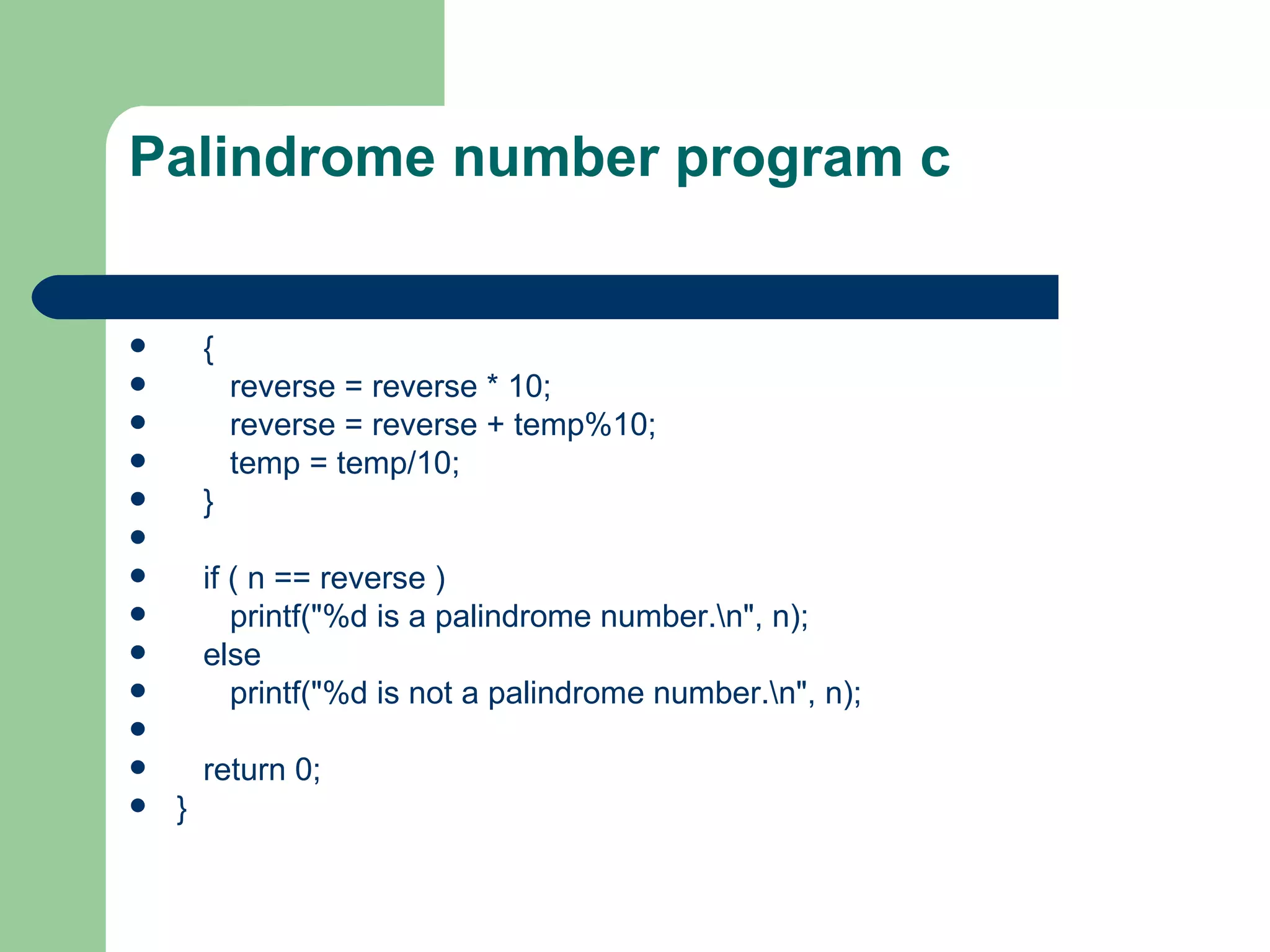 Palindrome number program c


       {
           reverse = reverse * 10;
           reverse = reverse + temp%10;
           temp = temp/10;
       }

       if ( n == reverse )
          printf("%d is a palindrome number.n", n);
       else
          printf("%d is not a palindrome number.n", n);

       return 0;
   }
 