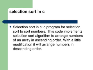 selection sort in c


   Selection sort in c: c program for selection
    sort to sort numbers. This code implements
    selection sort algorithm to arrange numbers
    of an array in ascending order. With a little
    modification it will arrange numbers in
    descending order.
 
