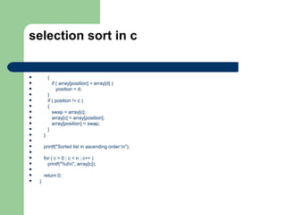 selection sort in c


           {
               if ( array[position] > array[d] )
                  position = d;
           }
           if ( position != c )
           {
              swap = array[c];
              array[c] = array[position];
              array[position] = swap;
           }
       }

       printf("Sorted list in ascending order:n");

       for ( c = 0 ; c < n ; c++ )
         printf("%dn", array[c]);

       return 0;
   }
 