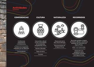 Actividades
Conferencias
preparatorias
e introductorias.
Conferencias magistrales
realizadas por los talleristas.
Conversatorios.
CONFERENCIAS
Recorridos guiados a lugares
de interés cultural y proyectual
alrededor de Chinchero y la
laguna Piuray.
Visita a un centro textil.
Interacción con
pobladores de las
comunidades alrededor
de la laguna Piuray.
RECORRIDOS
Observación de la
flora, fauna del lugar.
Reconocimiento de
la laguna Piuray.
NATURALEZA
Intercambio cultural
con las comunidades
de Umasbamba,
Pongobamba, K’intu.
Noches Culturales.
Pago a la tierra.
Yunzada.
CULTURA
 